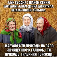 -а ми сьодня з іваном свиню зарізали! -а нам дочка запрятила. вегатарянкою зробила. -марусю,а ти приходь на сало -прийду нюро. галюсь, і ти приходь, травички пожуєш!