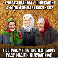 -учора з іваном у кіно їхали! -а фільм як називається? незнаю, ми на последньому ряду сиділи, цілувалися!