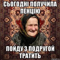 сьогодні получила пенцію пойду з подругой тратить