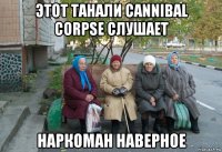 этот танали cannibal corpsе слушает наркоман наверное