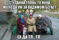 степанна глянь то инка молода уж за вадимом бегает ех да тп...тп..