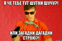 я че тебе тут шутки шучу?! или загадки дагадки строю?!