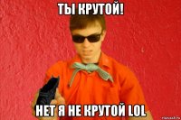 ты крутой! нет я не крутой lol