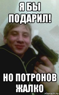 я бы подарил! но потронов жалко