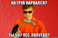 на грув нарвался? ты чо? пёс, попутал?