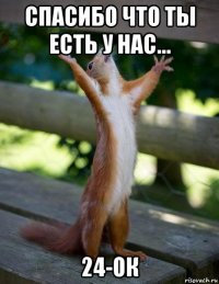 спасибо что ты есть у нас... 24-ок