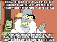 -я ужас летящий на крыльях ночи я твой кошмар я вода которая спалила твои электронные микросхемы я черный плащ -а я бендер слышь ты черный плащ ты вовсе не черный и поцелуй мой блестящий зад уточка! и кстати я водонепроницаемый