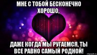мне с тобой бесконечно хорошо, даже когда мы ругаемся, ты все равно самый родной!