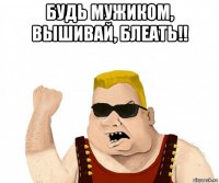 будь мужиком, вышивай, блеать!! 