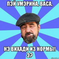 пэй умэрина, васа, нэ вихади из нормы! э?