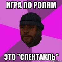 игра по ролям это "спектакль"