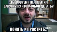 -ты вовремя не оплатил закупку!ну что с тобой делать? понять и простить...