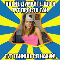 вы не думайте, шо я тут просто так тут ебнишься нахуй!