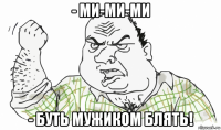 - ми-ми-ми - буть мужиком блять!