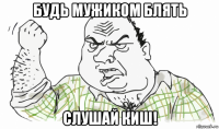 будь мужиком блять слушай киш!