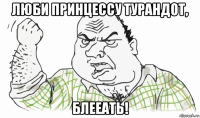 люби принцессу турандот, блееать!