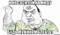 н не соси хуй на миду будь мужиком блеать!