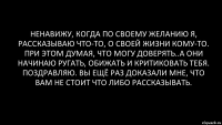 Ненавижу, когда по своему желанию я, рассказываю что-то, о своей жизни кому-то. При этом думая, что могу доверять..А они начинаю ругать, обижать и критиковать тебя. Поздравляю. Вы ещё раз доказали мне, что вам не стоит что либо рассказывать.