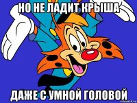 но не ладит крыша даже с умной головой