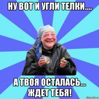 ну вот и угли телки.... а твоя осталась... ждет тебя!