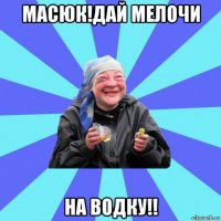 масюк!дай мелочи на водку!!