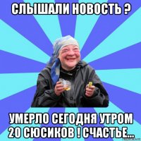 слышали новость ? умерло сегодня утром 20 сюсиков ! счастье...