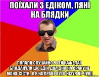 поїхали з едіком, пяні на блядки попали случайно в гей кафе,так бляданули,шо едік два дня на сраку не може сісти...а я на праве вухо ніхуя не чую!