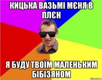 кицька вазьмі мєня в плєн я буду твоїм маленьким бібізяном