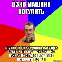 взяв машину погулять спалив противотуманки,нахуярив за вечір 110 км,3 рази ганяв на бахмач по сігарєти, получив піздюлєй від баті