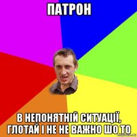 патрон в непонятній ситуації, глотай і не не важно шо то