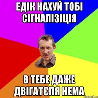 едік нахуй тобі сігналізіція в тебе даже двігатєля нема