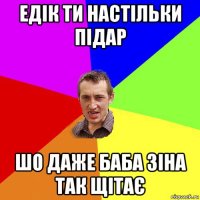 едік ти настільки підар шо даже баба зіна так щітає