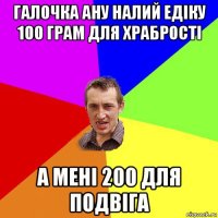 галочка ану налий едіку 100 грам для храбрості а мені 200 для подвіга