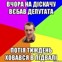 вчора на діскачу вєбав депутата потія тиждень ховався в підвалі