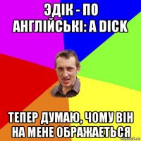 эдiк - по англiйськi: a dick тепер думаю, чому вiн на мене ображаеться