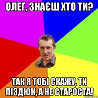 олег, знаєш хто ти? так я тобі скажу, ти піздюк, а не староста!