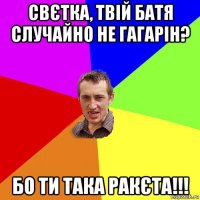 свєтка, твій батя случайно не гагарін? бо ти така ракєта!!!