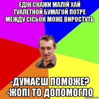 едік скажи малій хай туалетной бумагой потре между сісьок може виростуть -думаєш поможе? -жопі то допомогло