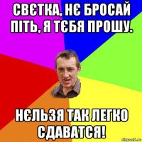 свєтка, нє бросай піть, я тєбя прошу. нєльзя так легко сдаватся!