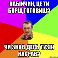 набійчик, це ти борщ готовиш? чи знов десь тузік насрав?