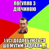 погуляв з дівчиною і усі додовбуються шо мутим задрали,,,,(