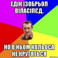 едік ізобрьол віласіпєд, но в ньом кольоса не крутяться