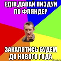 едiк,давай пиздуй по фляндер закалятись будем до нового года