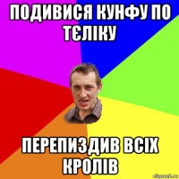 подивися кунфу по тєліку перепиздив всіх кролів