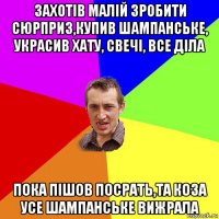 захотів малій зробити сюрприз,купив шампанське, украсив хату, свечі, все діла пока пішов посрать,та коза усе шампанське вижрала