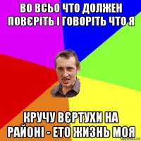 во всьо что должен повєріть і говоріть что я кручу вєртухи на районі - ето жизнь моя