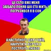 це село вже меня заїбало.поняв шо ето жить і погрузився я в сон а наступного дня у київ, накрутити вєртух в построїть любов