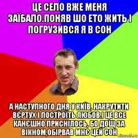 це село вже меня заїбало.поняв шо ето жить і погрузився я в сон а наступного дня у київ, накрутити вєртух і построїть любов.і це все канєшно приснілось, бо дощ за вікном,обірвав мнє цей сон