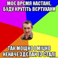 моє врємя настане, буду крутіть вєртухани так мощно і міцно неначе здєлан із сталі