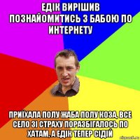 едік вирішив познайомитись з бабою по интернету приїхала полу жаба полу коза, все село зі страху поразбігалось по хатам, а едік тепер сідій